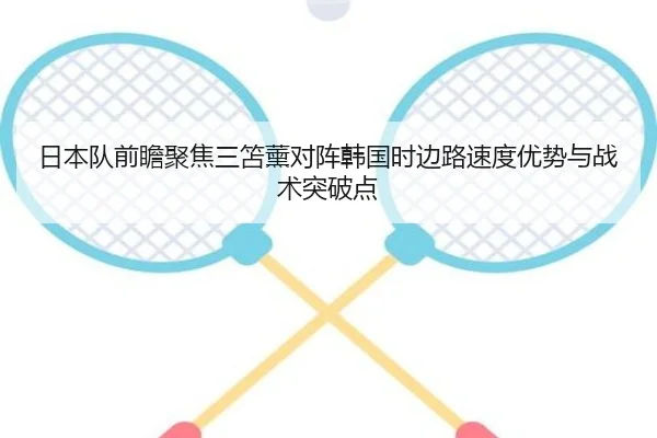 日本队前瞻聚焦三笘薰对阵韩国时边路速度优势与战术突破点