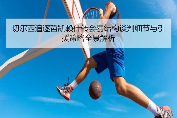 切尔西追逐哲凯赖什转会费结构谈判细节与引援策略全景解析 - kaiyun