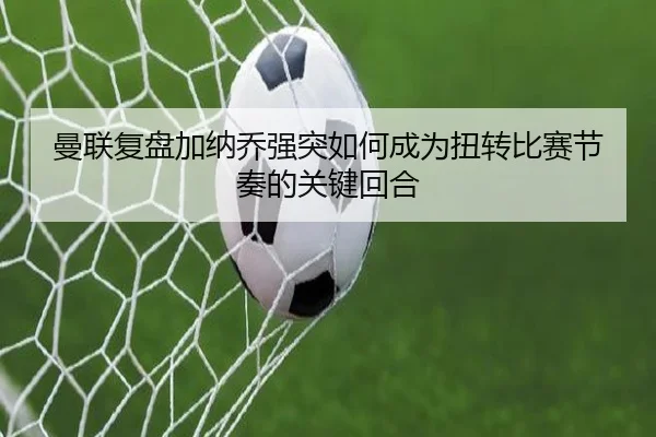 曼联复盘加纳乔强突如何成为扭转比赛节奏的关键回合