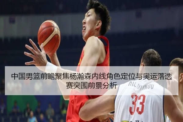 中国男篮前瞻聚焦杨瀚森内线角色定位与奥运落选赛突围前景分析 - kaiyun